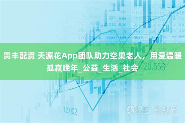 贵丰配资 天源花App团队助力空巢老人，用爱温暖孤寂晚年_公益_生活_社会