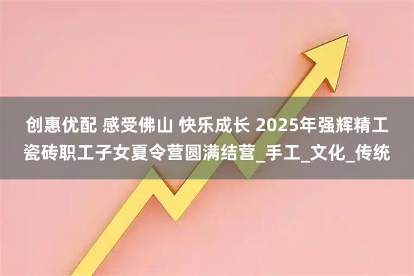 创惠优配 感受佛山 快乐成长 2025年强辉精工瓷砖职工子女夏令营圆满结营_手工_文化_传统