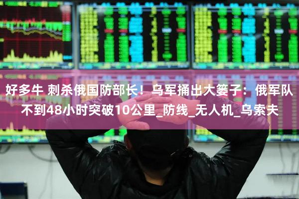 好多牛 刺杀俄国防部长！乌军捅出大篓子：俄军队不到48小时突破10公里_防线_无人机_乌索夫