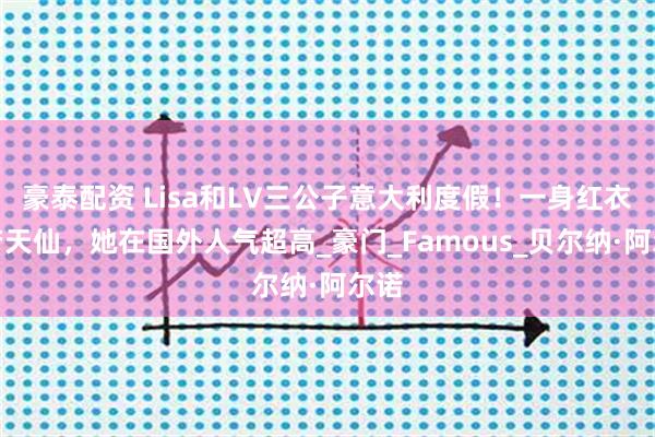 豪泰配资 Lisa和LV三公子意大利度假！一身红衣美若天仙，她在国外人气超高_豪门_Famous_贝尔纳·阿尔诺
