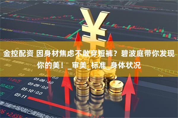 金控配资 因身材焦虑不敢穿短裤？碧波庭带你发现你的美！_审美_标准_身体状况