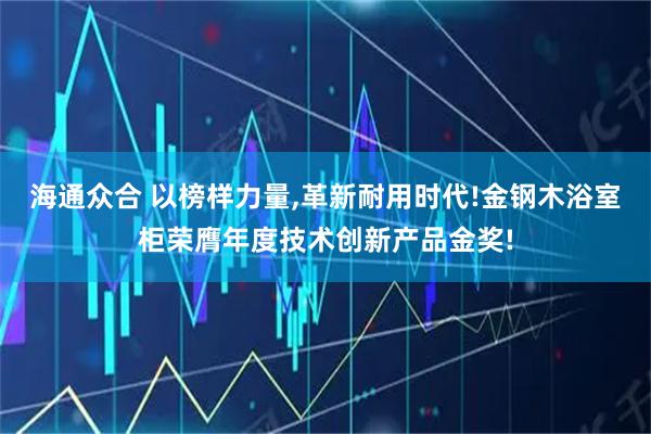 海通众合 以榜样力量,革新耐用时代!金钢木浴室柜荣膺年度技术创新产品金奖!