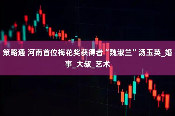 策略通 河南首位梅花奖获得者“魏淑兰”汤玉英_婚事_大叔_艺术