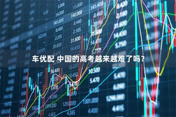 车优配 中国的高考越来越难了吗？