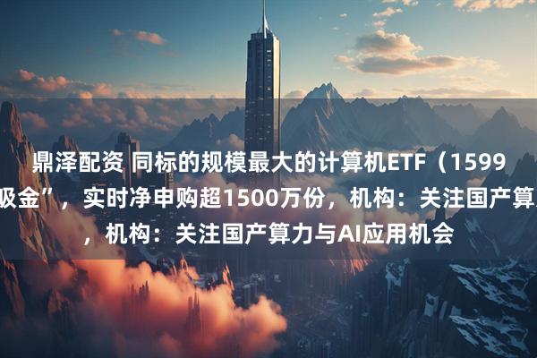 鼎泽配资 同标的规模最大的计算机ETF（159998）连续3日“吸金”，实时净申购超1500万份，机构：关注国产算力与AI应用机会