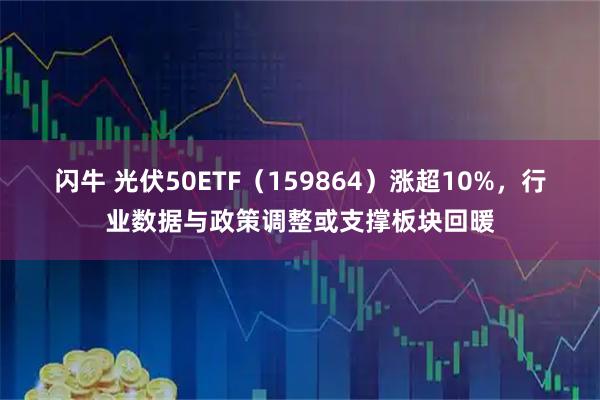闪牛 光伏50ETF（159864）涨超10%，行业数据与政策调整或支撑板块回暖