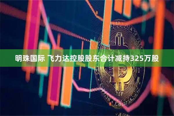 明珠国际 飞力达控股股东合计减持325万股