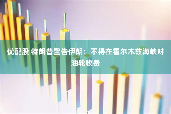 优配股 特朗普警告伊朗：不得在霍尔木兹海峡对油轮收费