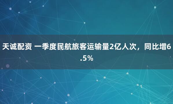 天诚配资 一季度民航旅客运输量2亿人次，同比增6.5%