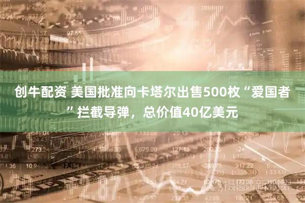 创牛配资 美国批准向卡塔尔出售500枚“爱国者”拦截导弹，总价值40亿美元