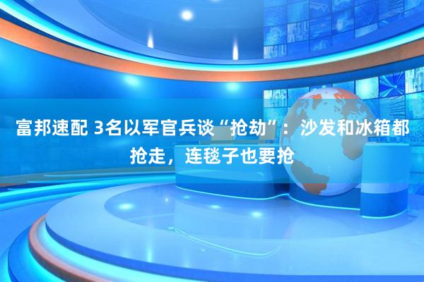 富邦速配 3名以军官兵谈“抢劫”：沙发和冰箱都抢走，连毯子也要抢