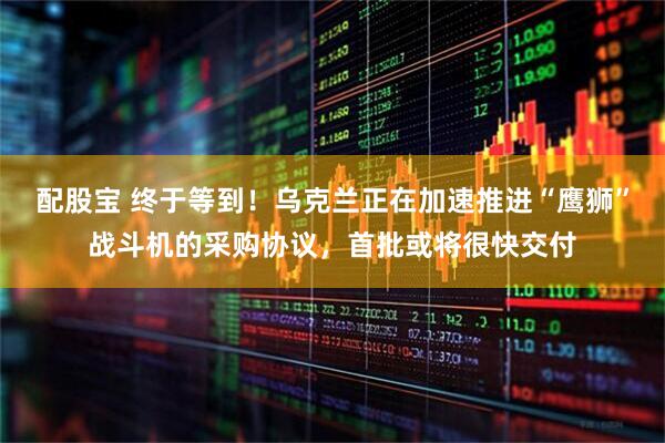 配股宝 终于等到！乌克兰正在加速推进“鹰狮”战斗机的采购协议，首批或将很快交付