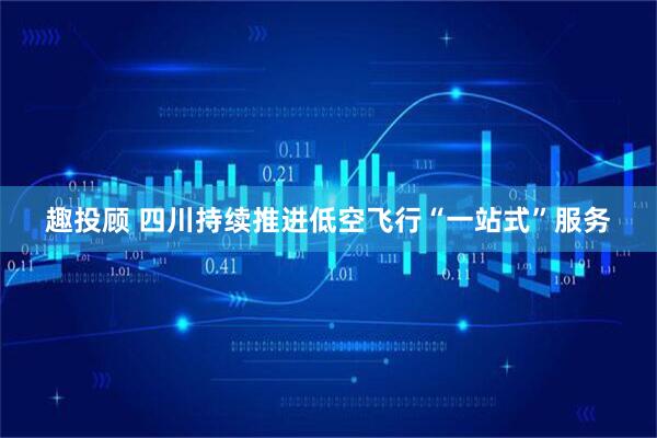 趣投顾 四川持续推进低空飞行“一站式”服务