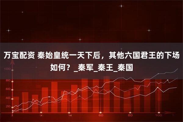 万宝配资 秦始皇统一天下后，其他六国君王的下场如何？_秦军_秦王_秦国