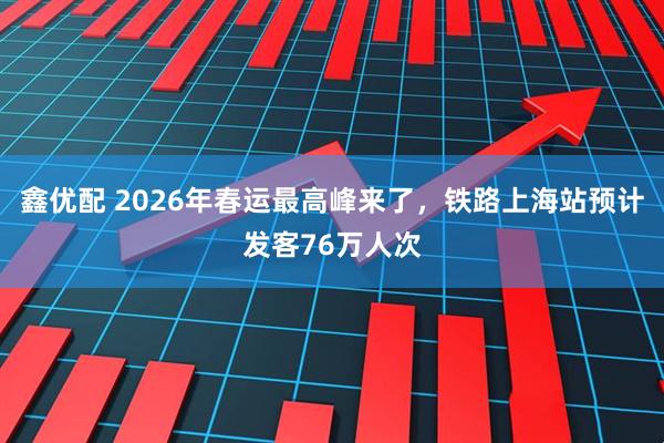 鑫优配 2026年春运最高峰来了，铁路上海站预计发客76万人次