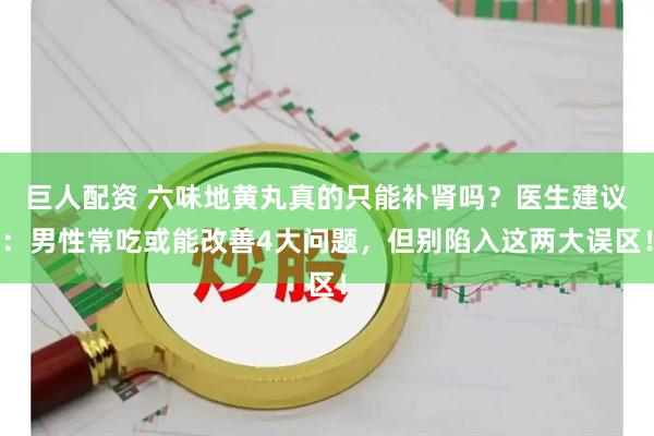 巨人配资 六味地黄丸真的只能补肾吗？医生建议：男性常吃或能改善4大问题，但别陷入这两大误区！
