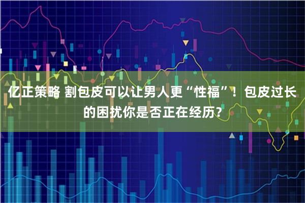 亿正策略 割包皮可以让男人更“性福”！包皮过长的困扰你是否正在经历？