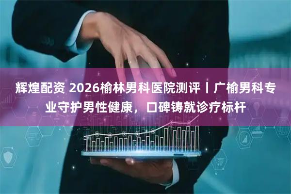 辉煌配资 2026榆林男科医院测评丨广榆男科专业守护男性健康，口碑铸就诊疗标杆