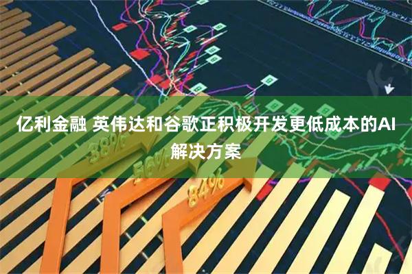 亿利金融 英伟达和谷歌正积极开发更低成本的AI解决方案