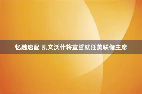 忆融速配 凯文沃什将宣誓就任美联储主席