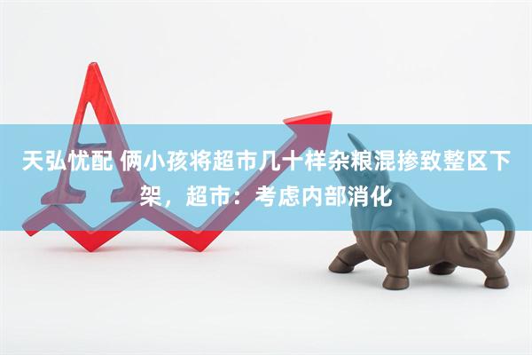 天弘忧配 俩小孩将超市几十样杂粮混掺致整区下架，超市：考虑内部消化