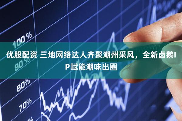优股配资 三地网络达人齐聚潮州采风，全新卤鹅IP赋能潮味出圈