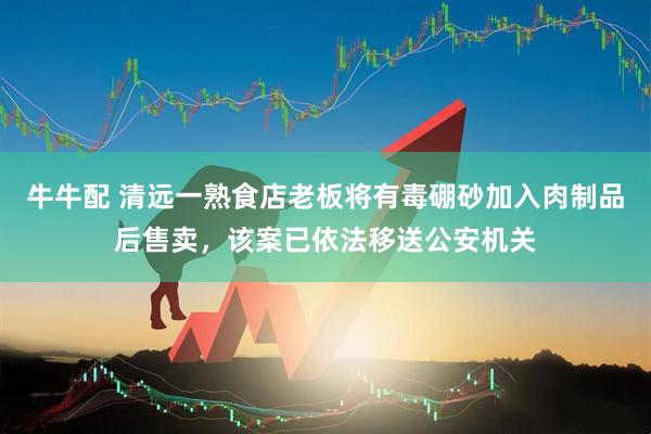 牛牛配 清远一熟食店老板将有毒硼砂加入肉制品后售卖，该案已依法移送公安机关