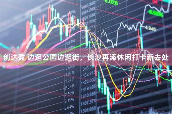 创达盈 边逛公园边逛街，长沙再添休闲打卡新去处