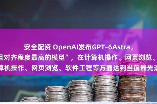 安全配资 OpenAI发布GPT-6Astra，称其为“目前全球最智能、且对齐程度最高的模型”，在计算机操作、网页浏览、软件工程等方面达到当前最先进水平